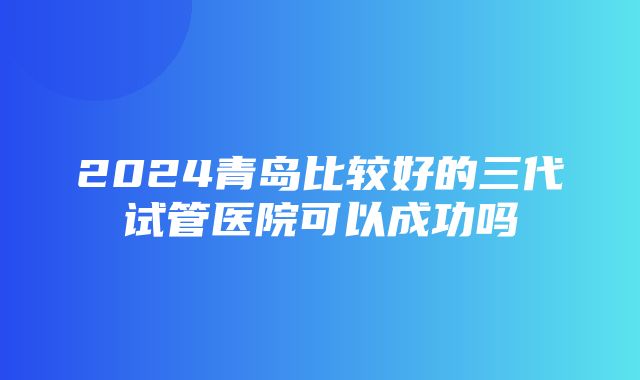 2024青岛比较好的三代试管医院可以成功吗