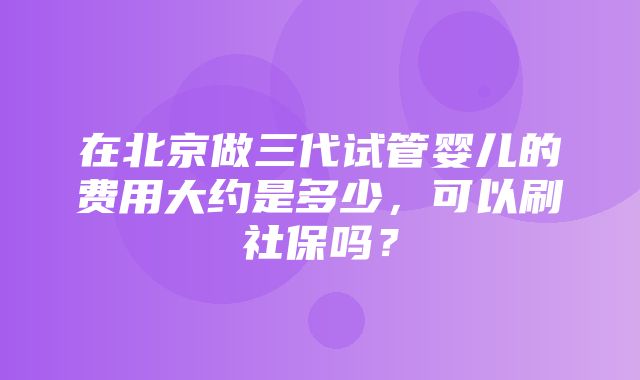 在北京做三代试管婴儿的费用大约是多少，可以刷社保吗？