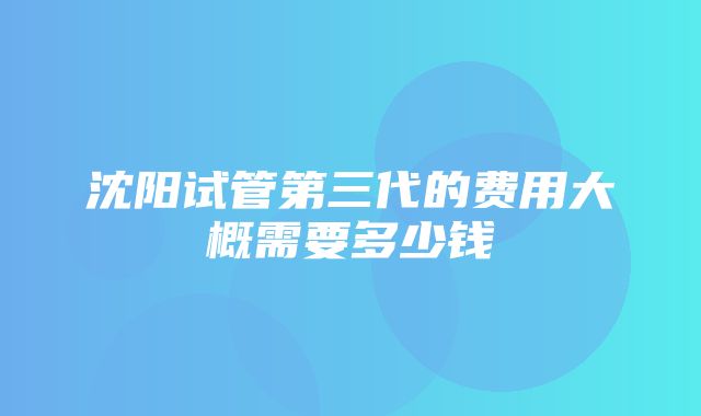 沈阳试管第三代的费用大概需要多少钱