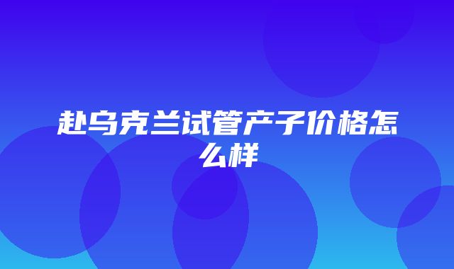 赴乌克兰试管产子价格怎么样