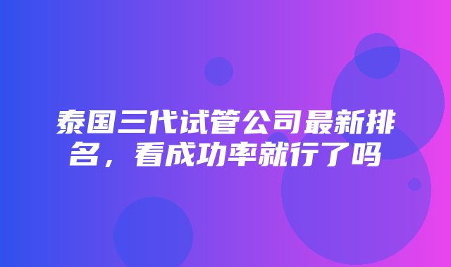 泰国三代试管公司最新排名，看成功率就行了吗