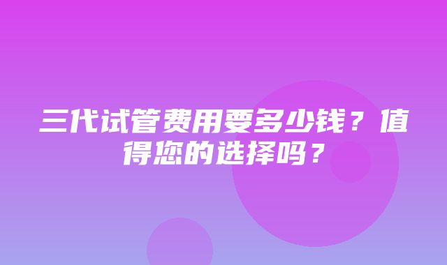 三代试管费用要多少钱？值得您的选择吗？