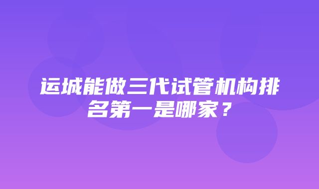 运城能做三代试管机构排名第一是哪家？