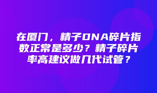 在厦门，精子DNA碎片指数正常是多少？精子碎片率高建议做几代试管？