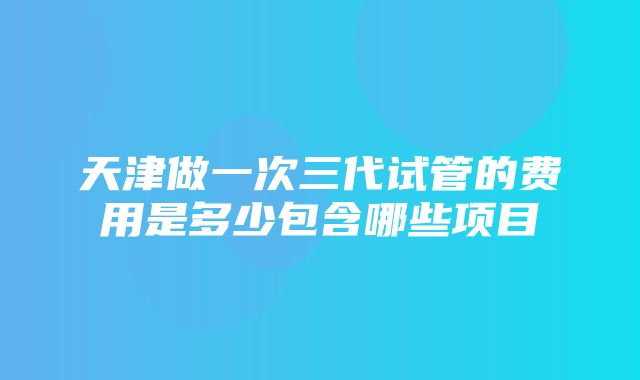 天津做一次三代试管的费用是多少包含哪些项目