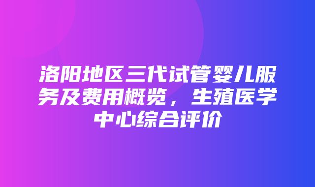 洛阳地区三代试管婴儿服务及费用概览，生殖医学中心综合评价