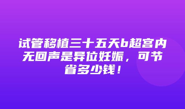 试管移植三十五天b超宫内无回声是异位妊娠，可节省多少钱！