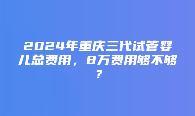 2024年重庆三代试管婴儿总费用，8万费用够不够？