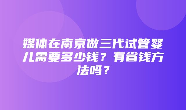 媒体在南京做三代试管婴儿需要多少钱？有省钱方法吗？