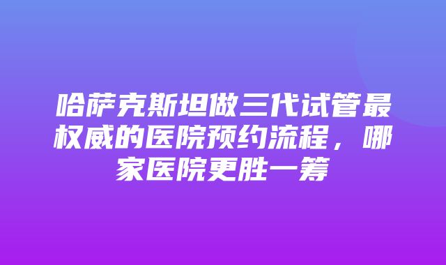 哈萨克斯坦做三代试管最权威的医院预约流程，哪家医院更胜一筹