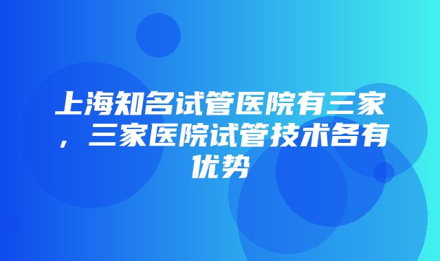 上海知名试管医院有三家，三家医院试管技术各有优势