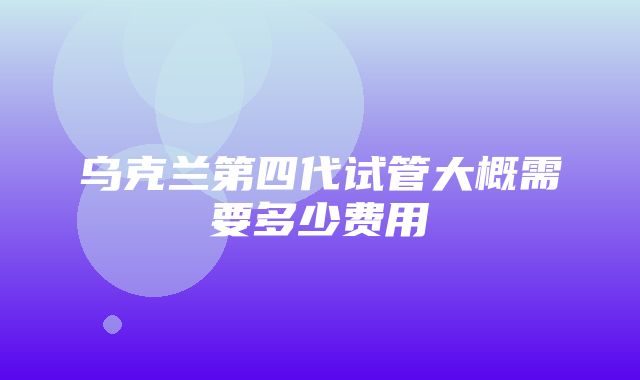 乌克兰第四代试管大概需要多少费用