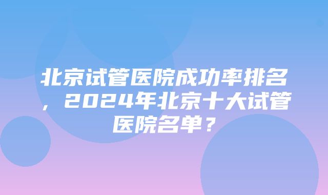 北京试管医院成功率排名，2024年北京十大试管医院名单？