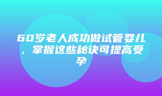 60岁老人成功做试管婴儿，掌握这些秘诀可提高受孕