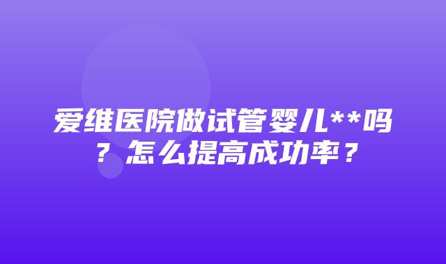 爱维医院做试管婴儿**吗？怎么提高成功率？