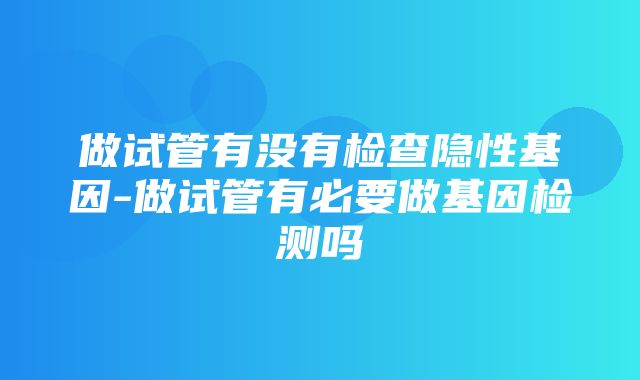 做试管有没有检查隐性基因-做试管有必要做基因检测吗