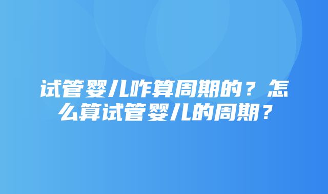 试管婴儿咋算周期的？怎么算试管婴儿的周期？