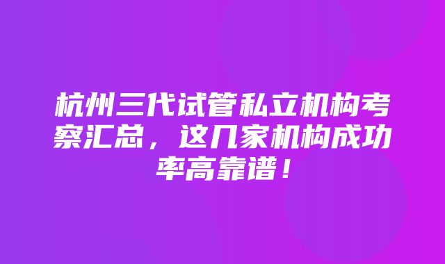 杭州三代试管私立机构考察汇总，这几家机构成功率高靠谱！