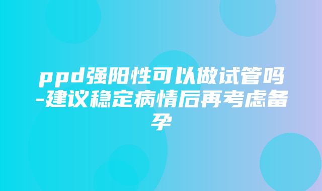 ppd强阳性可以做试管吗-建议稳定病情后再考虑备孕