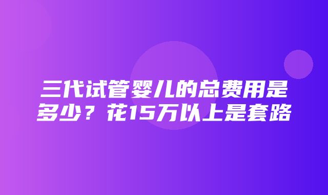 三代试管婴儿的总费用是多少？花15万以上是套路