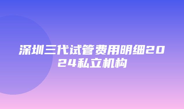 深圳三代试管费用明细2024私立机构