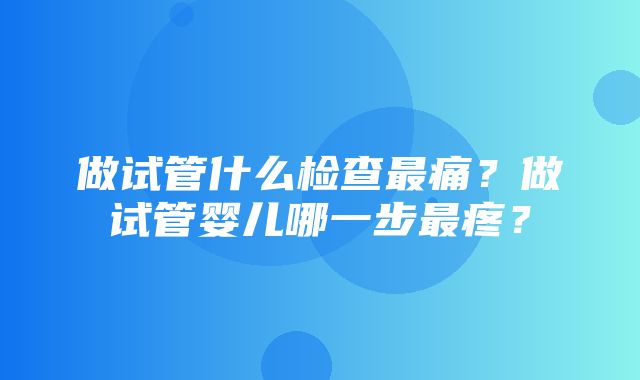 做试管什么检查最痛？做试管婴儿哪一步最疼？