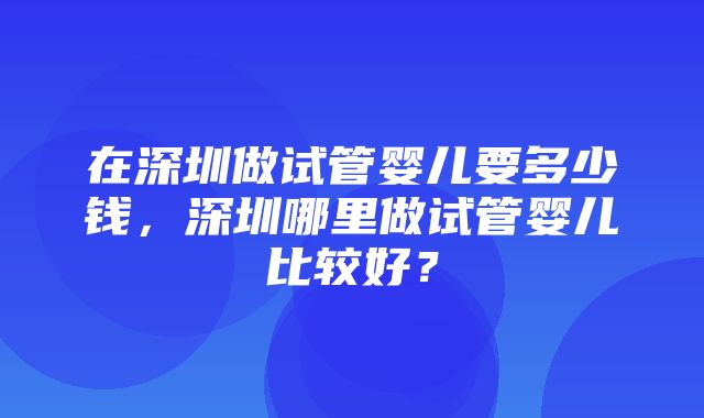 在深圳做试管婴儿要多少钱，深圳哪里做试管婴儿比较好？