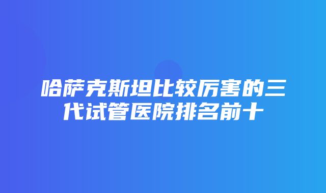 哈萨克斯坦比较厉害的三代试管医院排名前十