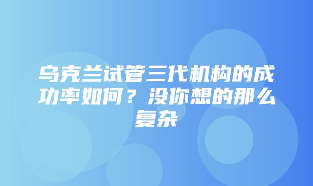 乌克兰试管三代机构的成功率如何？没你想的那么复杂