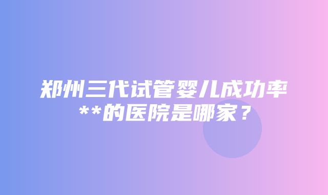 郑州三代试管婴儿成功率**的医院是哪家？