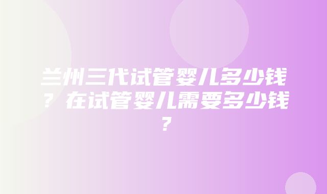 兰州三代试管婴儿多少钱？在试管婴儿需要多少钱？