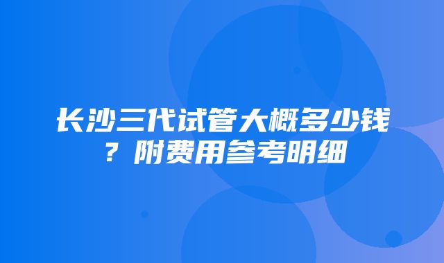 长沙三代试管大概多少钱？附费用参考明细