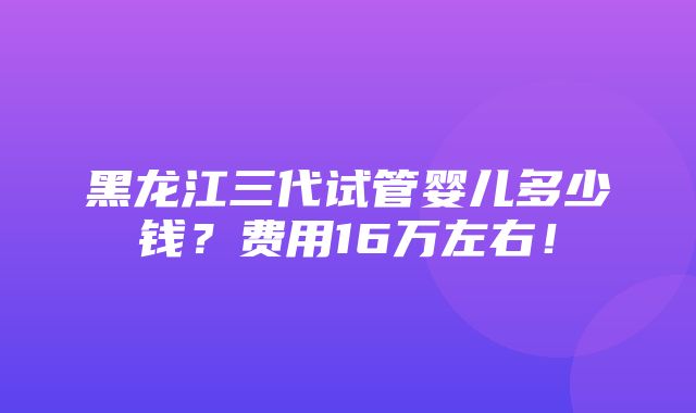 黑龙江三代试管婴儿多少钱？费用16万左右！