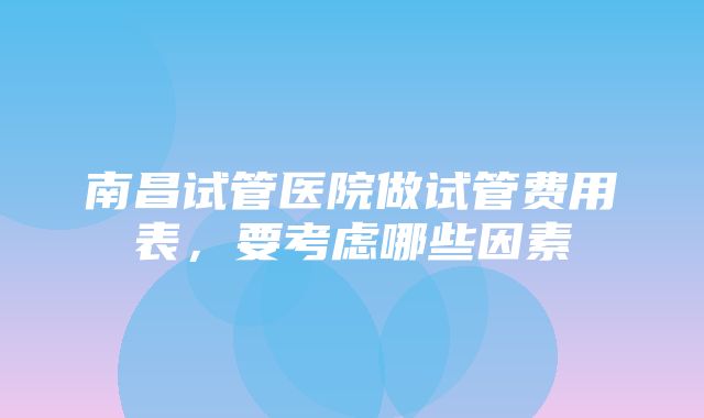 南昌试管医院做试管费用表，要考虑哪些因素