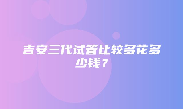 吉安三代试管比较多花多少钱？