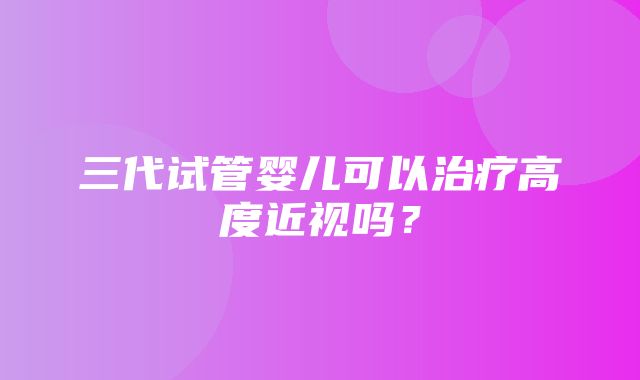 三代试管婴儿可以治疗高度近视吗？