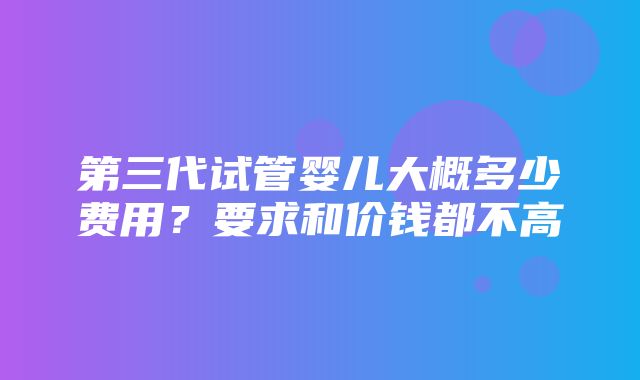 第三代试管婴儿大概多少费用？要求和价钱都不高