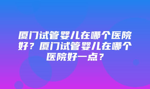 厦门试管婴儿在哪个医院好？厦门试管婴儿在哪个医院好一点？