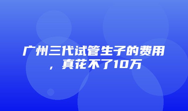 广州三代试管生子的费用，真花不了10万