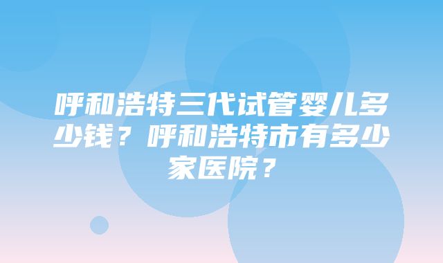 呼和浩特三代试管婴儿多少钱？呼和浩特市有多少家医院？