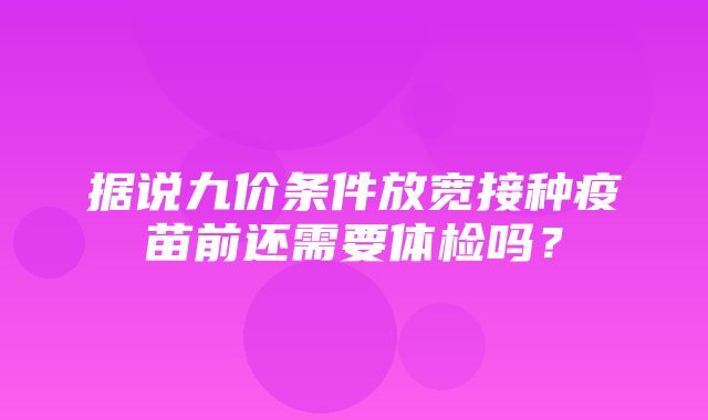 据说九价条件放宽接种疫苗前还需要体检吗？