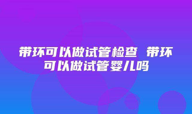 带环可以做试管检查 带环可以做试管婴儿吗