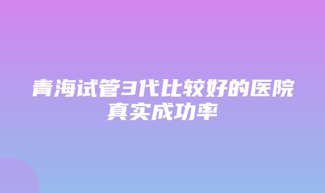 青海试管3代比较好的医院真实成功率