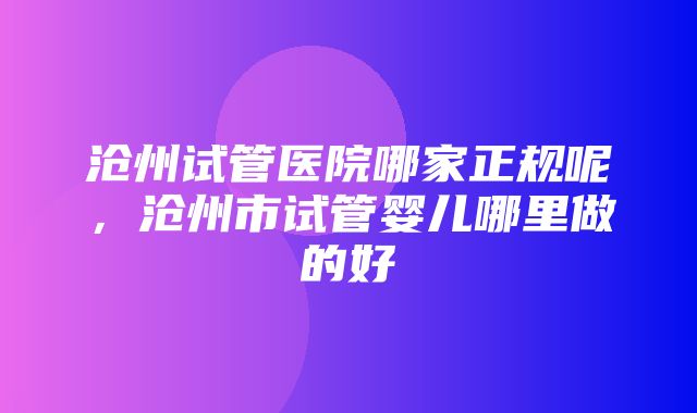 沧州试管医院哪家正规呢，沧州市试管婴儿哪里做的好