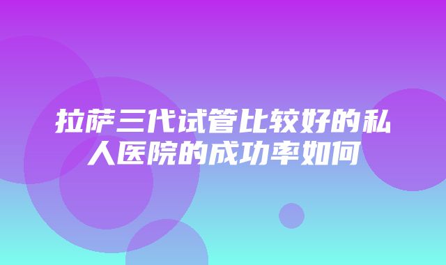 拉萨三代试管比较好的私人医院的成功率如何