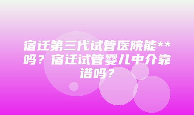 宿迁第三代试管医院能**吗？宿迁试管婴儿中介靠谱吗？