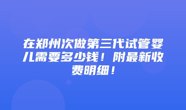 在郑州次做第三代试管婴儿需要多少钱！附最新收费明细！