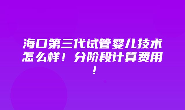 海口第三代试管婴儿技术怎么样！分阶段计算费用！