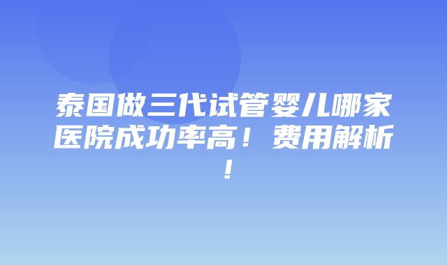 泰国做三代试管婴儿哪家医院成功率高！费用解析！