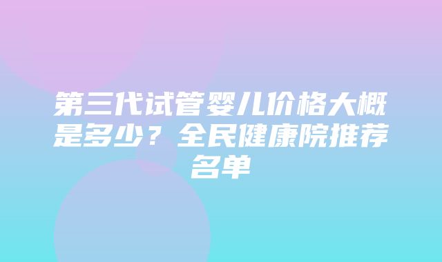 第三代试管婴儿价格大概是多少？全民健康院推荐名单